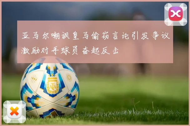 亚马尔嘲讽皇马偷窃言论引发争议激励对手球员奋起反击