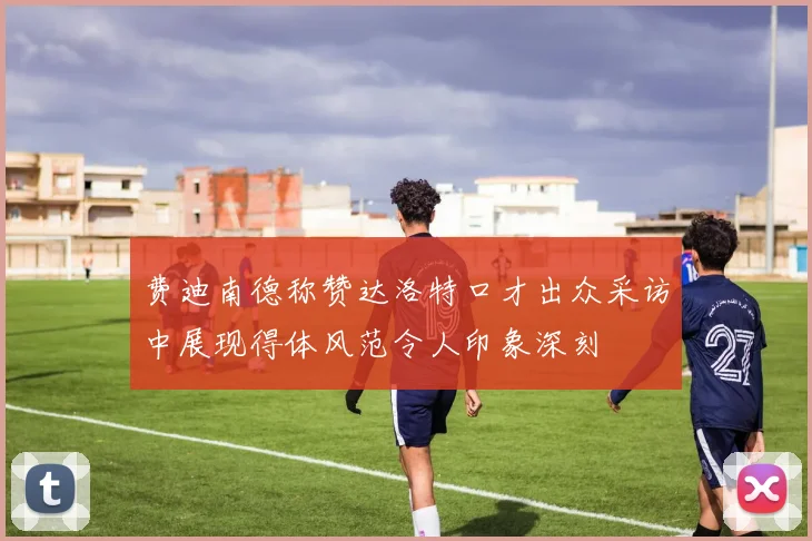 费迪南德称赞达洛特口才出众采访中展现得体风范令人印象深刻