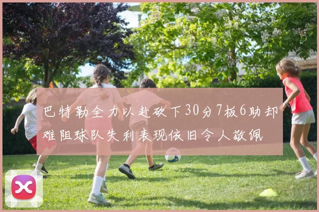 巴特勒全力以赴砍下30分7板6助却难阻球队失利表现依旧令人敬佩