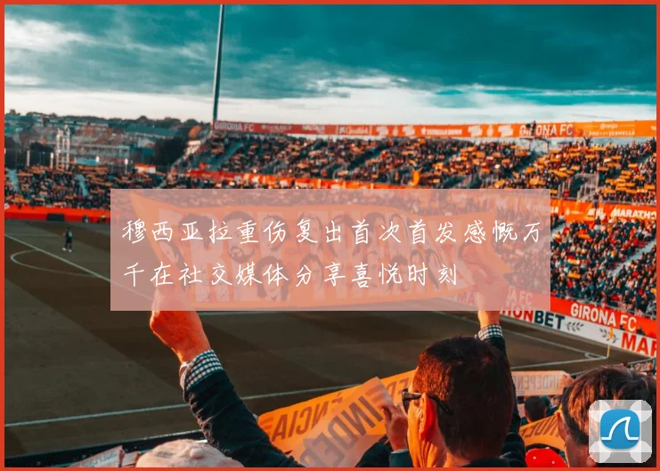 穆西亚拉重伤复出首次首发感慨万千在社交媒体分享喜悦时刻