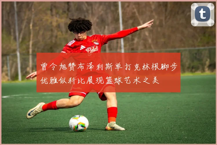 曾令旭赞布泽利斯单打克林根脚步优雅似科比展现篮球艺术之美