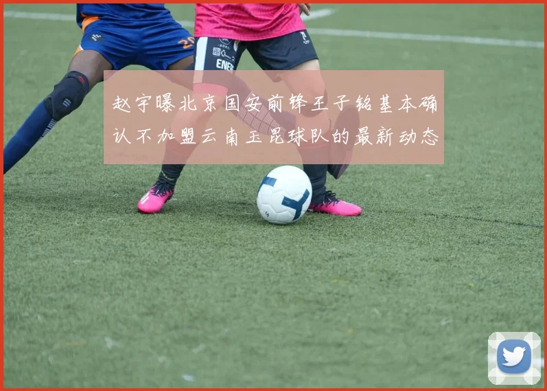 赵宇曝北京国安前锋王子铭基本确认不加盟云南玉昆球队的最新动态