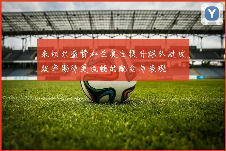 米切尔盛赞加兰复出提升球队进攻效率期待更流畅的配合与表现