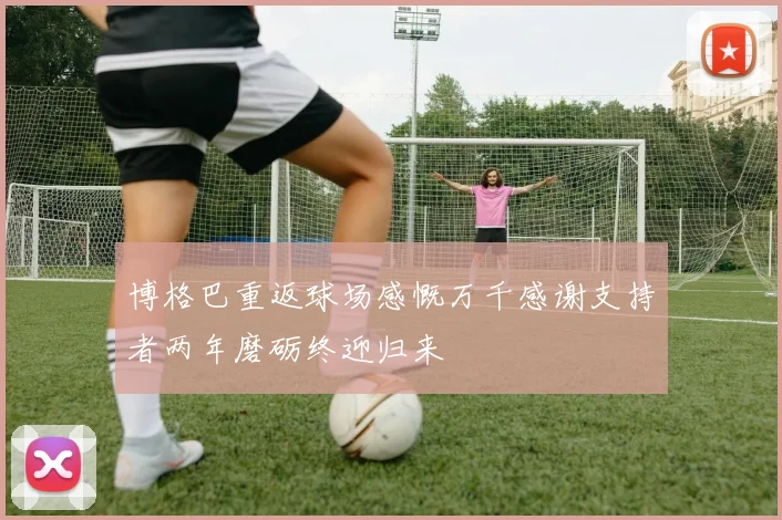 博格巴重返球场感慨万千感谢支持者两年磨砺终迎归来