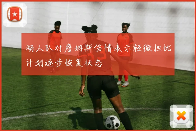 湖人队对詹姆斯伤情表示轻微担忧计划逐步恢复状态