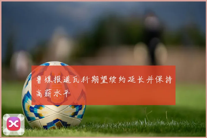 鲁媒报道瓦科期望续约延长并保持高薪水平