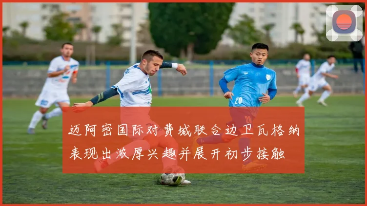 迈阿密国际对费城联合边卫瓦格纳表现出浓厚兴趣并展开初步接触
