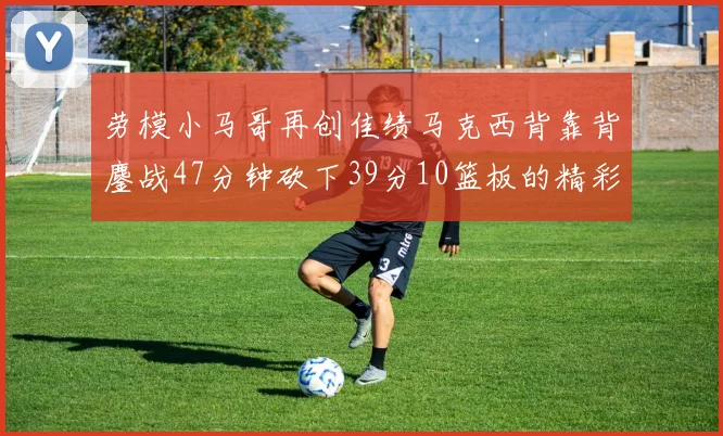 劳模小马哥再创佳绩马克西背靠背鏖战47分钟砍下39分10篮板的精彩表现