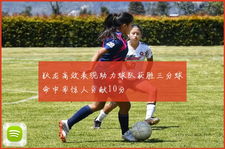 狄龙高效表现助力球队获胜三分球命中率惊人贡献10分