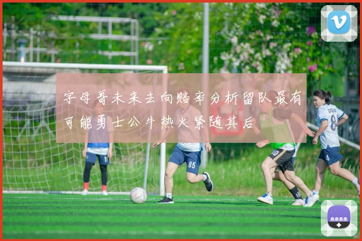 字母哥未来去向赔率分析留队最有可能勇士公牛热火紧随其后
