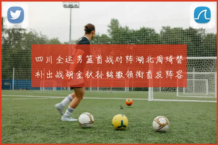 四川全运男篮首战对阵湖北周琦替补出战胡金秋孙铭徽领衔首发阵容