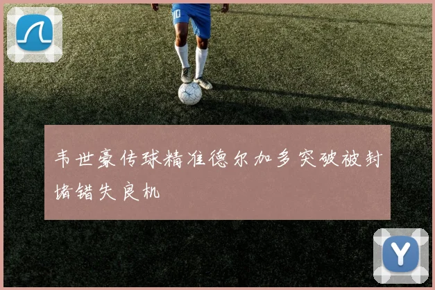 韦世豪传球精准德尔加多突破被封堵错失良机