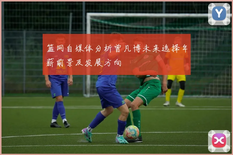 篮网自媒体分析曾凡博未来选择年薪前景及发展方向