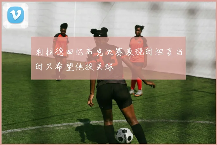 利拉德回忆布克决赛表现时坦言当时只希望他投丢球