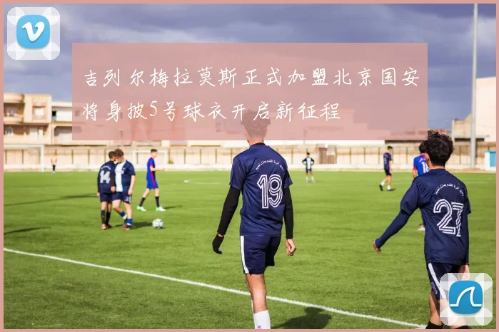 吉列尔梅拉莫斯正式加盟北京国安将身披5号球衣开启新征程