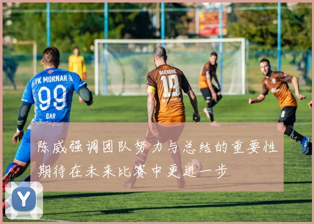 陈威强调团队努力与总结的重要性期待在未来比赛中更进一步
