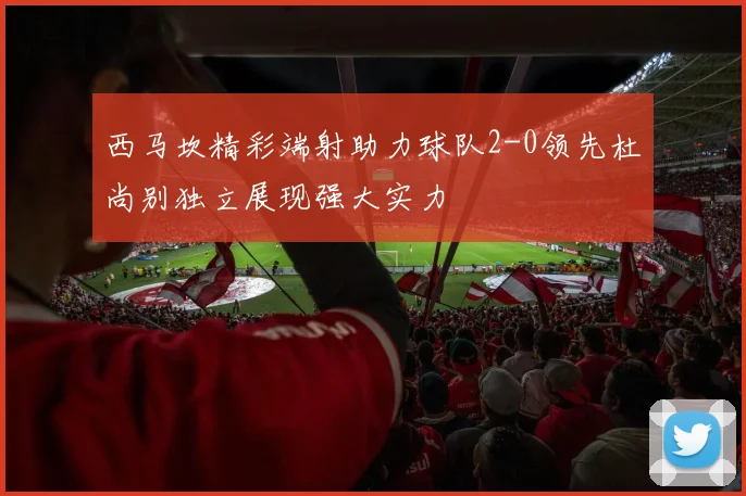 西马坎精彩端射助力球队2-0领先杜尚别独立展现强大实力
