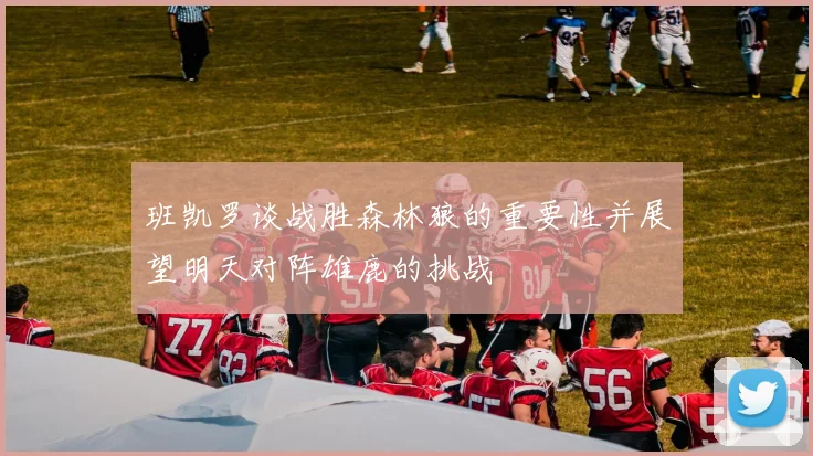 班凯罗谈战胜森林狼的重要性并展望明天对阵雄鹿的挑战